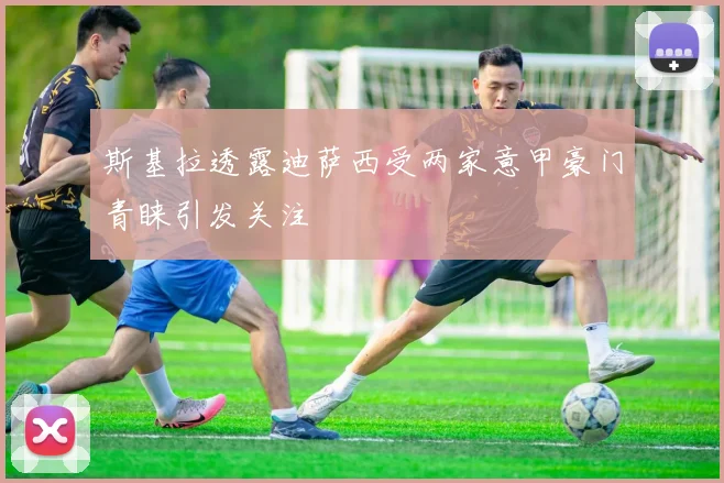 斯基拉透露迪萨西受两家意甲豪门青睐引发关注