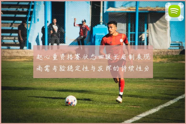 赵心童资格赛状态回暖长局制表现尚需考验稳定性与发挥的持续性分析