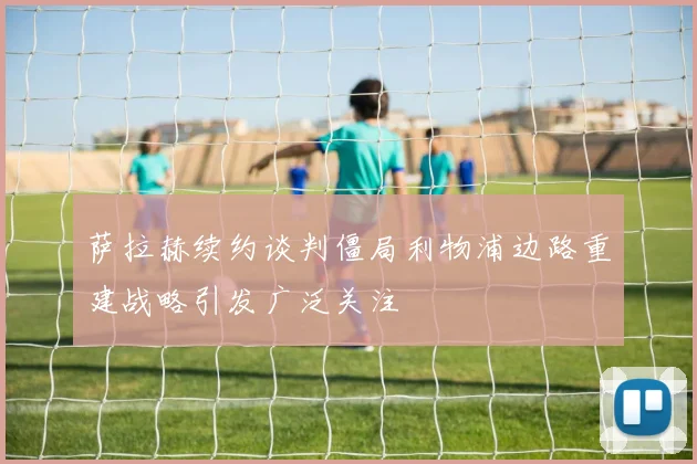 萨拉赫续约谈判僵局利物浦边路重建战略引发广泛关注