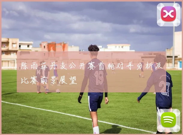 陈雨菲丹麦公开赛首轮对手分析及比赛前景展望