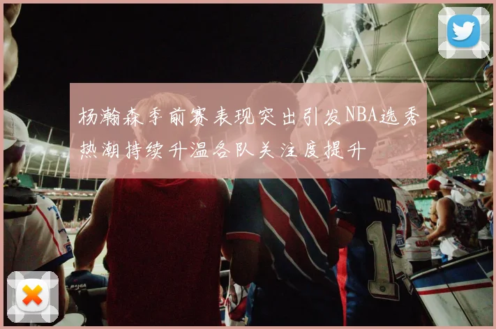 杨瀚森季前赛表现突出引发NBA选秀热潮持续升温各队关注度提升