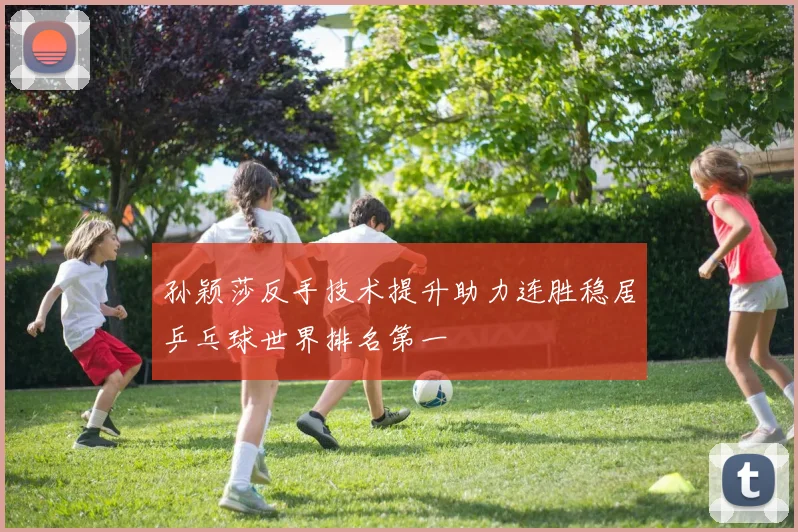 孙颖莎反手技术提升助力连胜稳居乒乓球世界排名第一