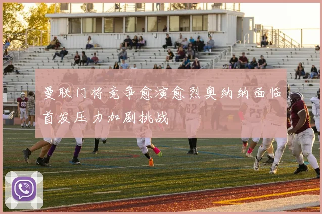曼联门将竞争愈演愈烈奥纳纳面临首发压力加剧挑战