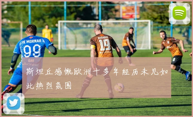 斯坦丘感慨欧洲十多年经历未见如此热烈氛围