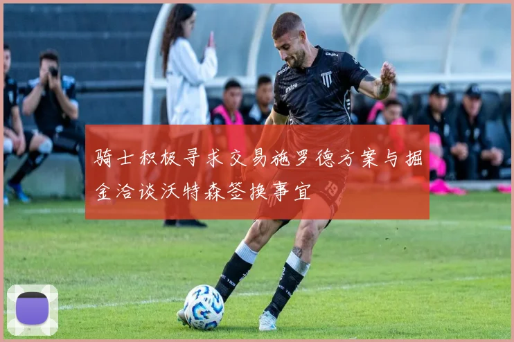 骑士积极寻求交易施罗德方案与掘金洽谈沃特森签换事宜