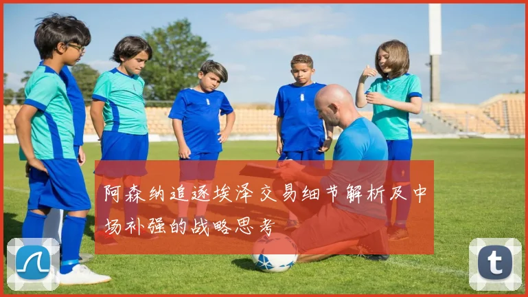 阿森纳追逐埃泽交易细节解析及中场补强的战略思考
