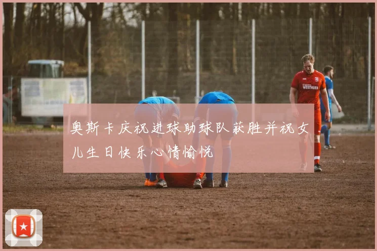 奥斯卡庆祝进球助球队获胜并祝女儿生日快乐心情愉悦