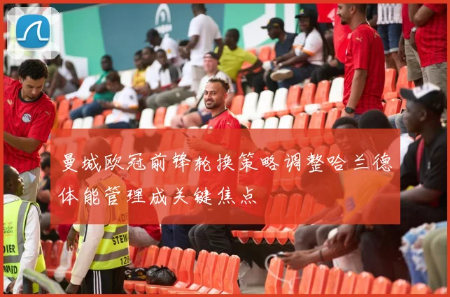 曼城欧冠前锋轮换策略调整哈兰德体能管理成关键焦点