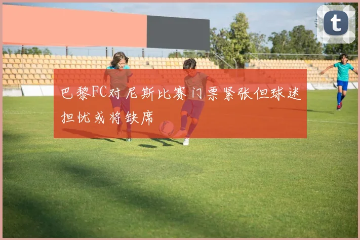 巴黎FC对尼斯比赛门票紧张但球迷担忧或将缺席