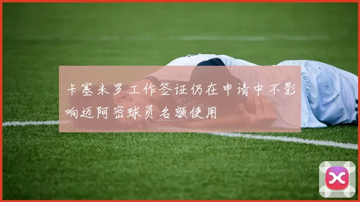 卡塞米罗工作签证仍在申请中不影响迈阿密球员名额使用