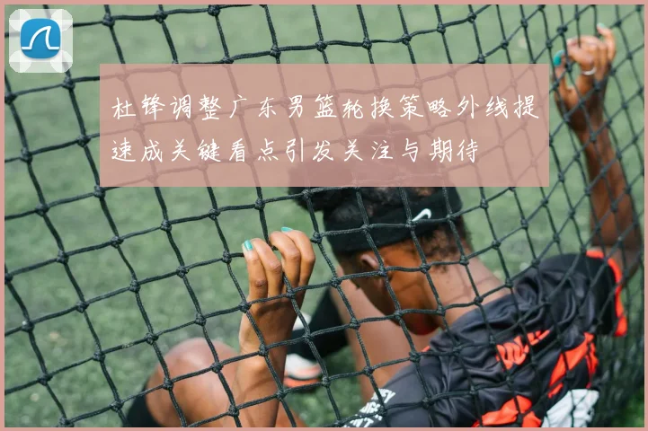 杜锋调整广东男篮轮换策略外线提速成关键看点引发关注与期待