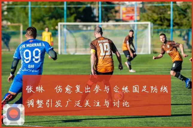 张琳芃伤愈复出参与合练国足防线调整引发广泛关注与讨论