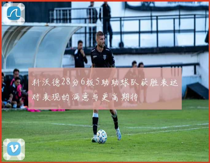 科沃德28分6板5助助球队获胜表达对表现的满意与更高期待