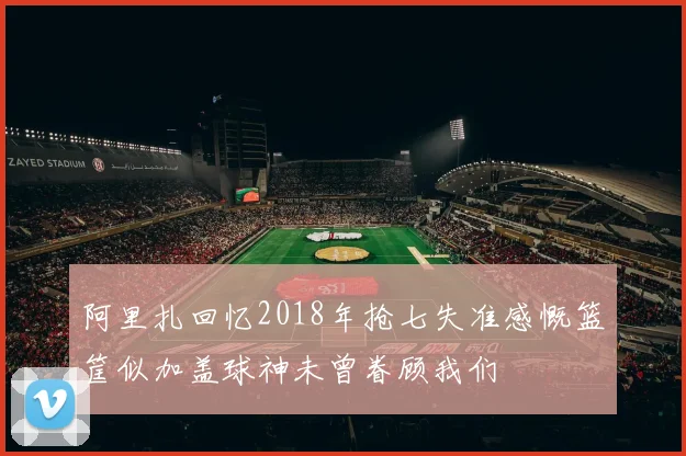 阿里扎回忆2018年抢七失准感慨篮筐似加盖球神未曾眷顾我们