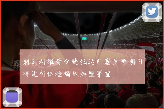 利瓦科维奇今晚抵达巴塞罗那明日将进行体检确认加盟事宜